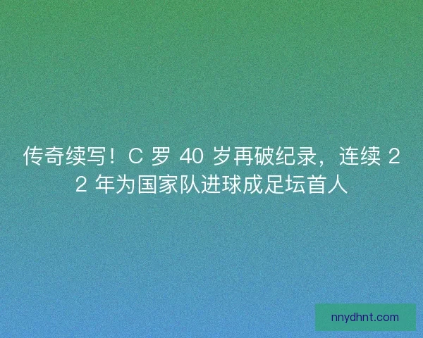 传奇续写！C 罗 40 岁再破纪录，连续 22 年为国家队进球成足坛首人